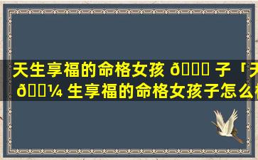 天生享福的命格女孩 🐝 子「天 🐼 生享福的命格女孩子怎么样」